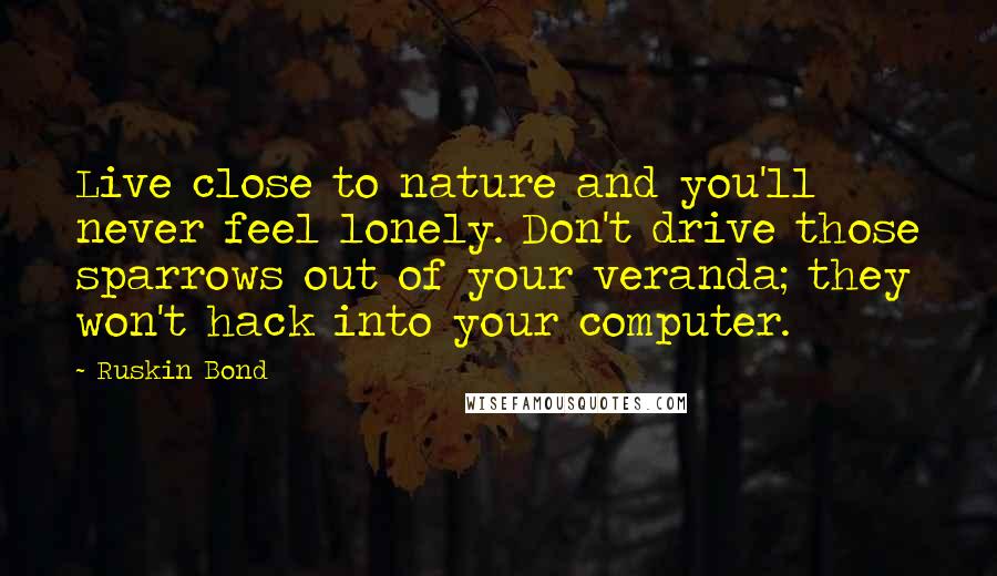 Ruskin Bond Quotes: Live close to nature and you'll never feel lonely. Don't drive those sparrows out of your veranda; they won't hack into your computer.