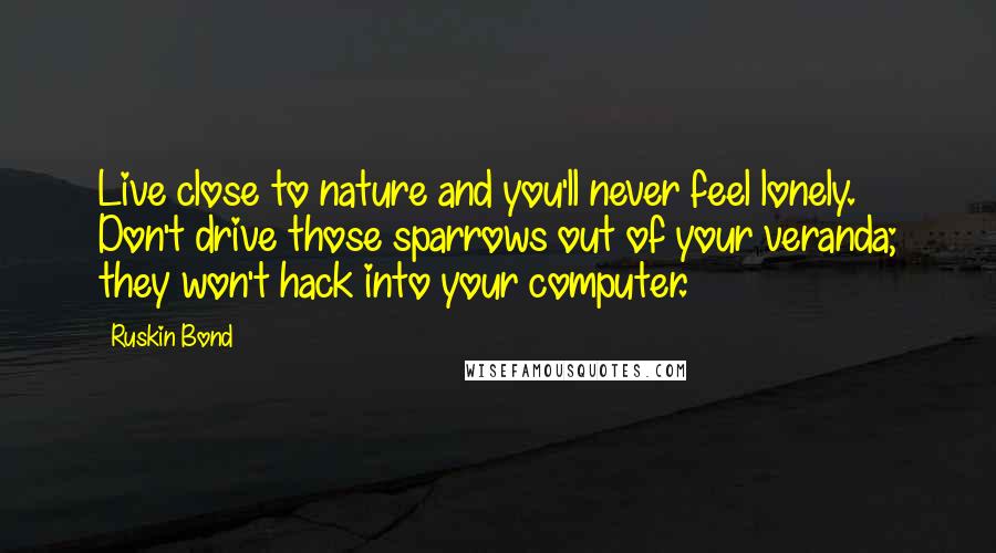 Ruskin Bond Quotes: Live close to nature and you'll never feel lonely. Don't drive those sparrows out of your veranda; they won't hack into your computer.