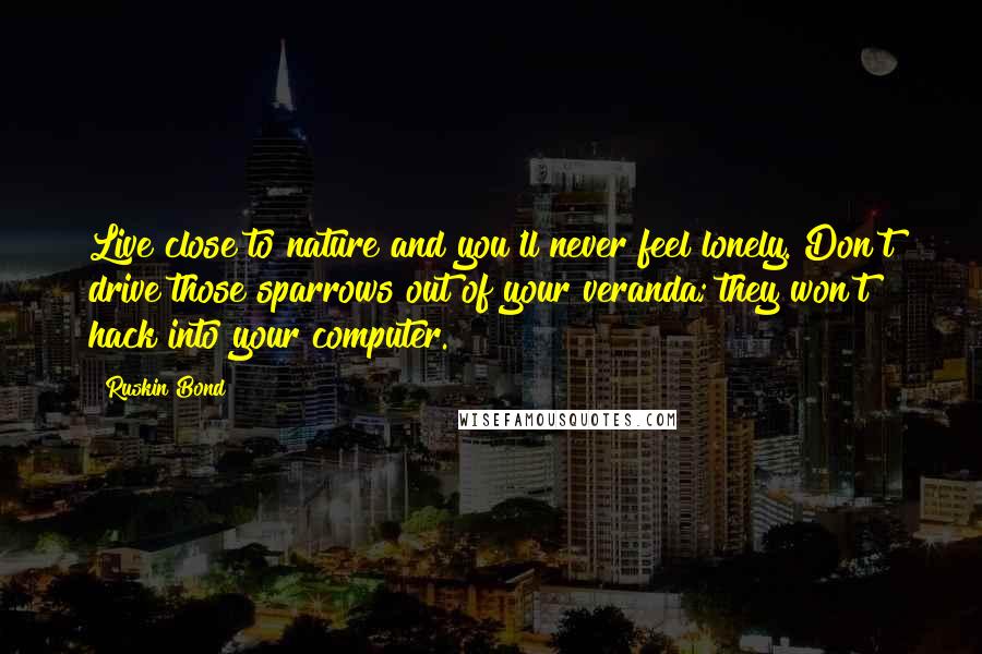 Ruskin Bond Quotes: Live close to nature and you'll never feel lonely. Don't drive those sparrows out of your veranda; they won't hack into your computer.