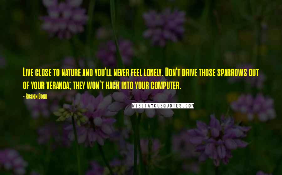 Ruskin Bond Quotes: Live close to nature and you'll never feel lonely. Don't drive those sparrows out of your veranda; they won't hack into your computer.