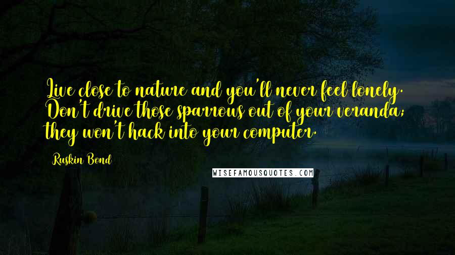 Ruskin Bond Quotes: Live close to nature and you'll never feel lonely. Don't drive those sparrows out of your veranda; they won't hack into your computer.