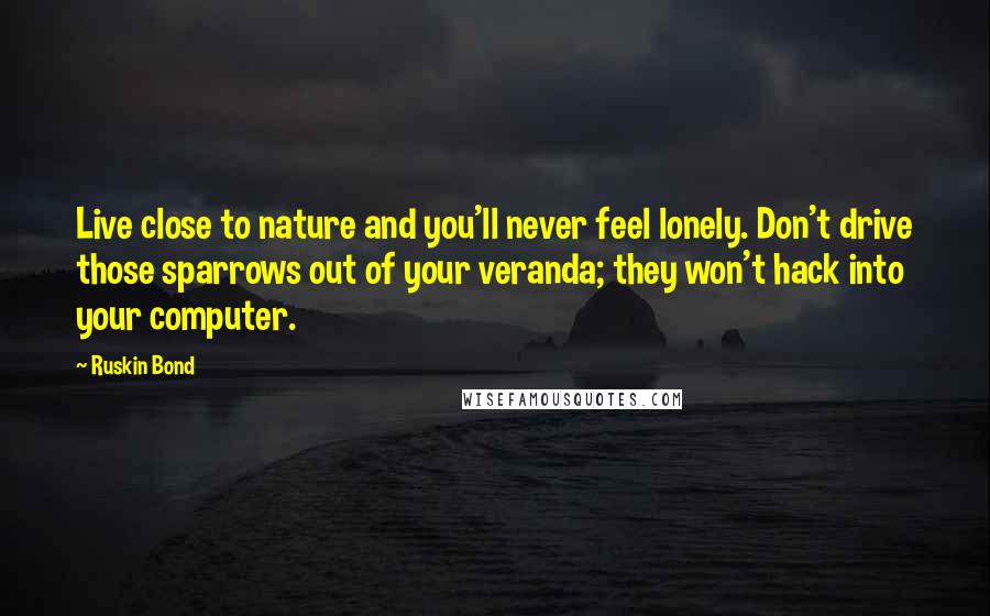 Ruskin Bond Quotes: Live close to nature and you'll never feel lonely. Don't drive those sparrows out of your veranda; they won't hack into your computer.