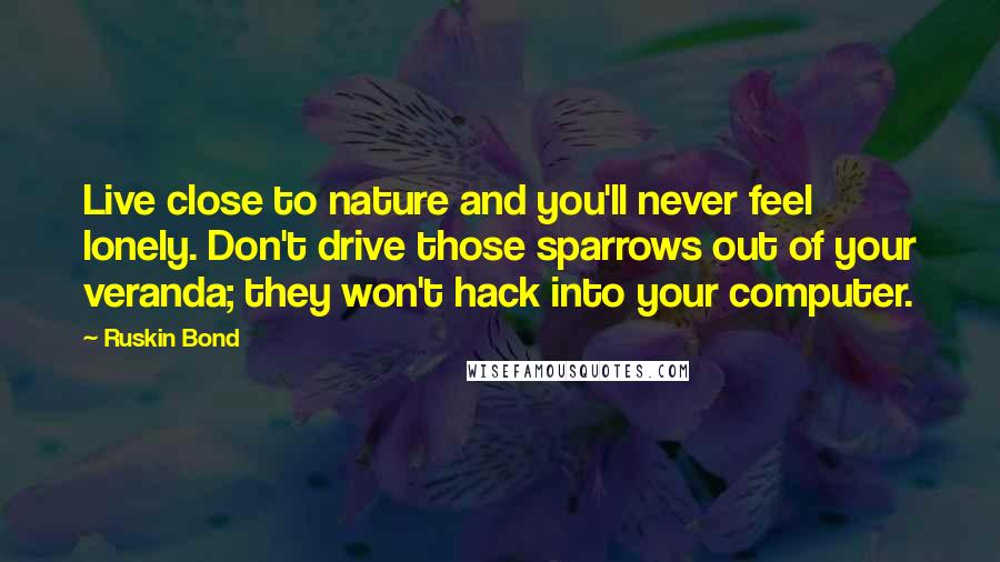 Ruskin Bond Quotes: Live close to nature and you'll never feel lonely. Don't drive those sparrows out of your veranda; they won't hack into your computer.