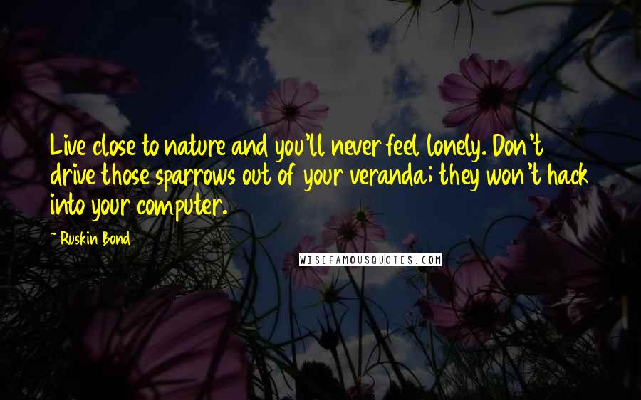 Ruskin Bond Quotes: Live close to nature and you'll never feel lonely. Don't drive those sparrows out of your veranda; they won't hack into your computer.