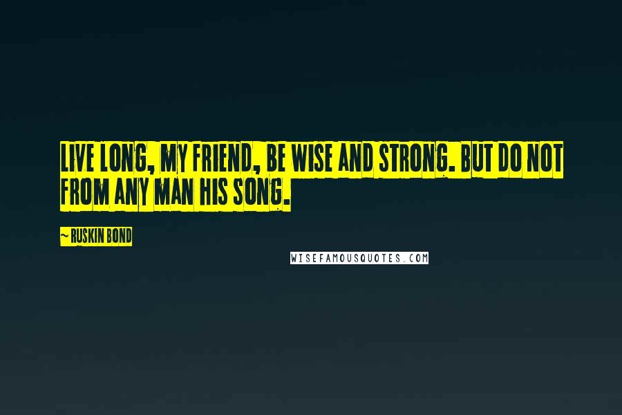 Ruskin Bond Quotes: Live long, my friend, be wise and strong. But do not from any man his song.