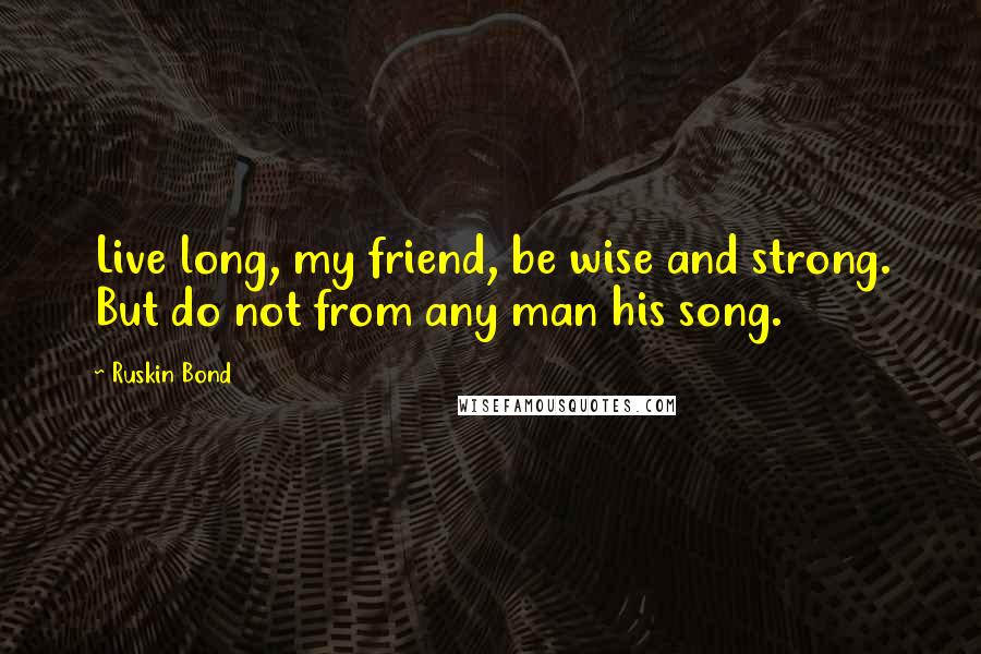 Ruskin Bond Quotes: Live long, my friend, be wise and strong. But do not from any man his song.