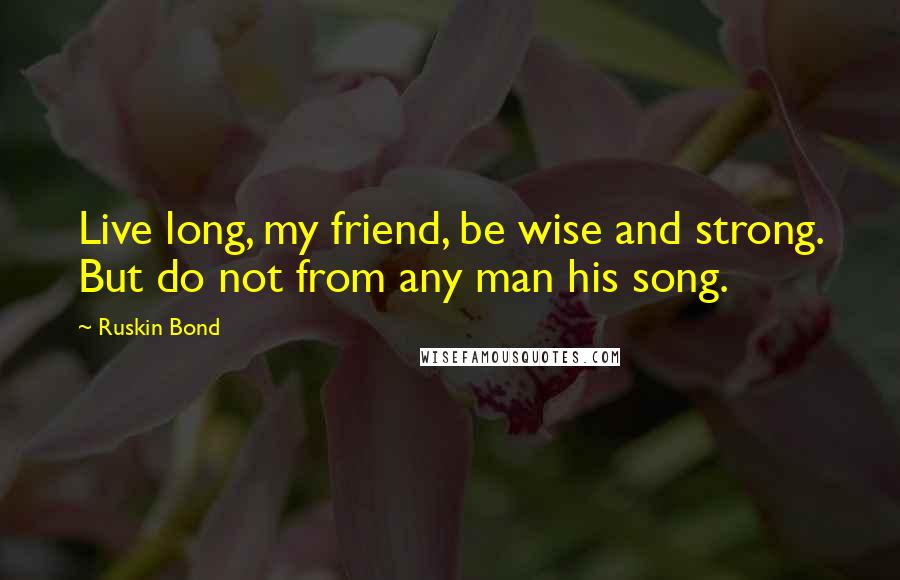 Ruskin Bond Quotes: Live long, my friend, be wise and strong. But do not from any man his song.