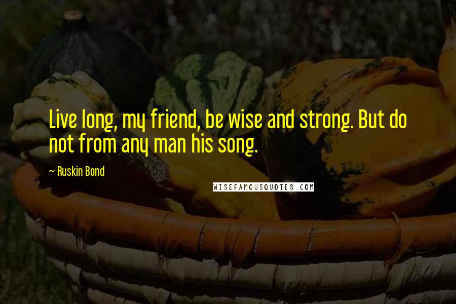 Ruskin Bond Quotes: Live long, my friend, be wise and strong. But do not from any man his song.