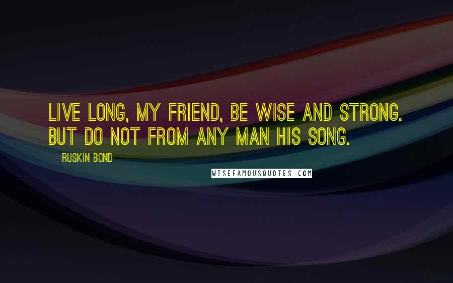 Ruskin Bond Quotes: Live long, my friend, be wise and strong. But do not from any man his song.