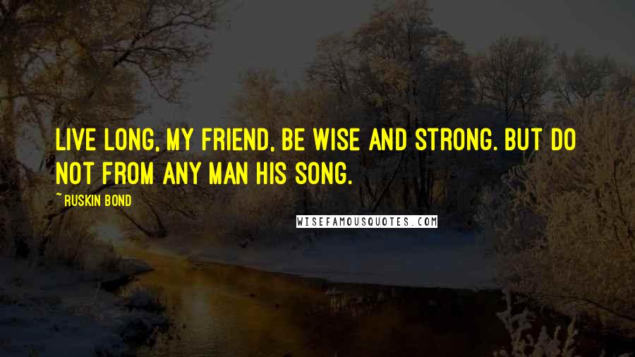 Ruskin Bond Quotes: Live long, my friend, be wise and strong. But do not from any man his song.