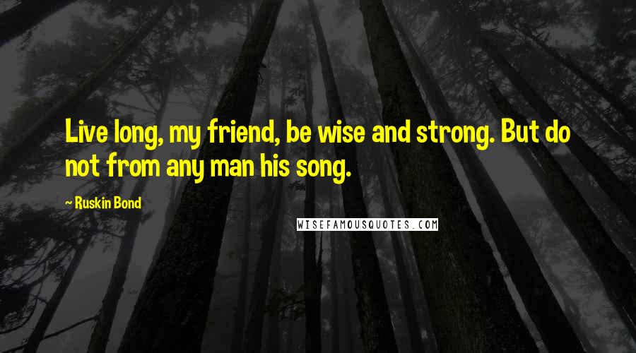 Ruskin Bond Quotes: Live long, my friend, be wise and strong. But do not from any man his song.