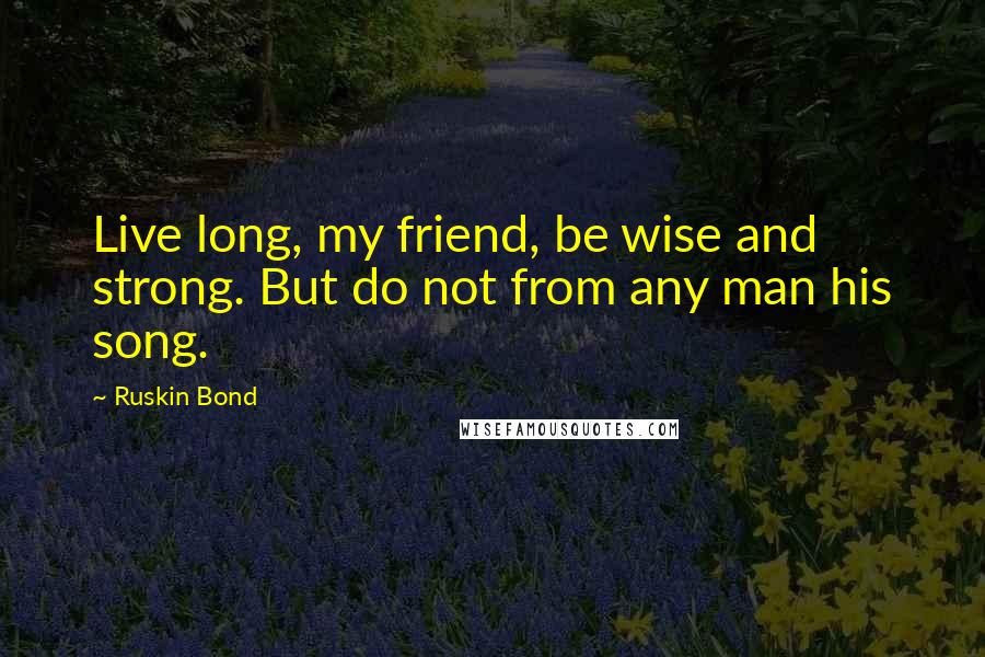 Ruskin Bond Quotes: Live long, my friend, be wise and strong. But do not from any man his song.