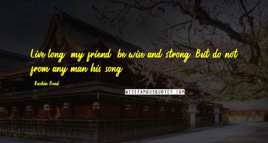 Ruskin Bond Quotes: Live long, my friend, be wise and strong. But do not from any man his song.