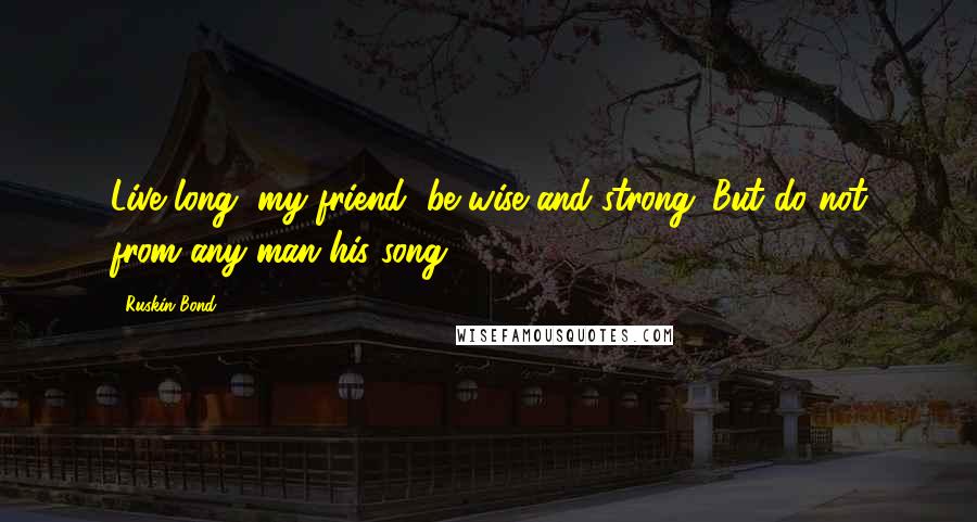 Ruskin Bond Quotes: Live long, my friend, be wise and strong. But do not from any man his song.