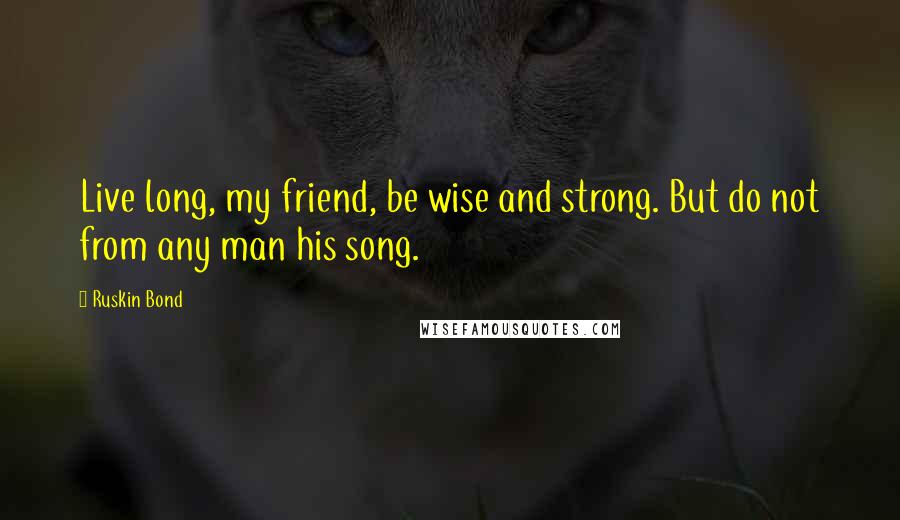 Ruskin Bond Quotes: Live long, my friend, be wise and strong. But do not from any man his song.