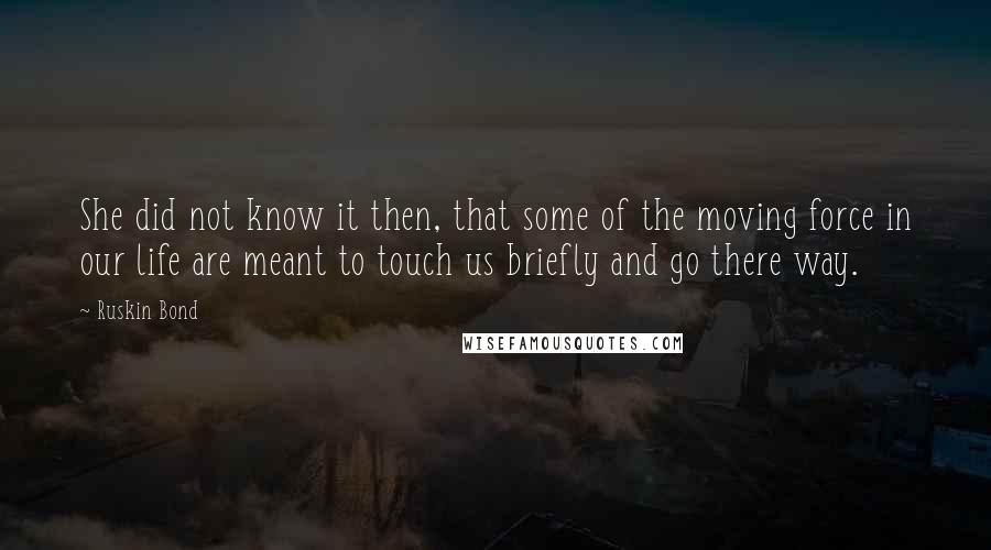 Ruskin Bond Quotes: She did not know it then, that some of the moving force in our life are meant to touch us briefly and go there way.