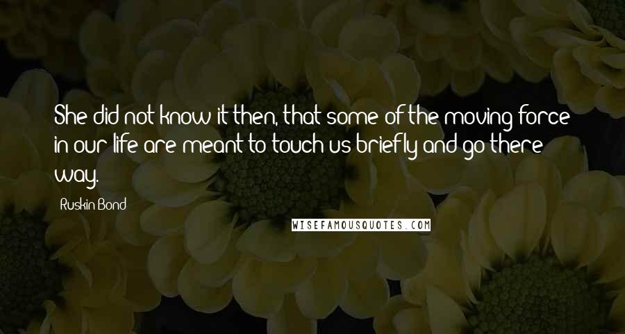 Ruskin Bond Quotes: She did not know it then, that some of the moving force in our life are meant to touch us briefly and go there way.