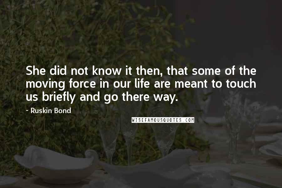 Ruskin Bond Quotes: She did not know it then, that some of the moving force in our life are meant to touch us briefly and go there way.