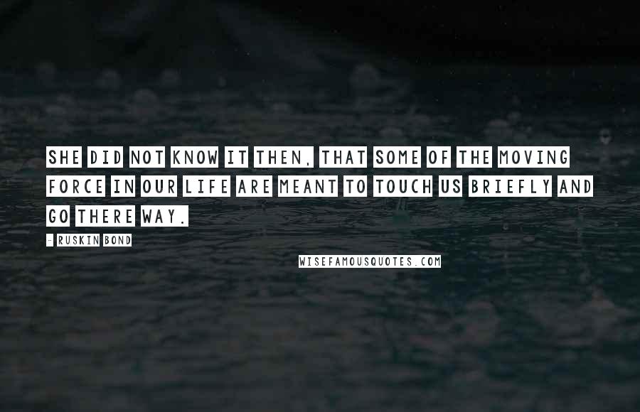 Ruskin Bond Quotes: She did not know it then, that some of the moving force in our life are meant to touch us briefly and go there way.