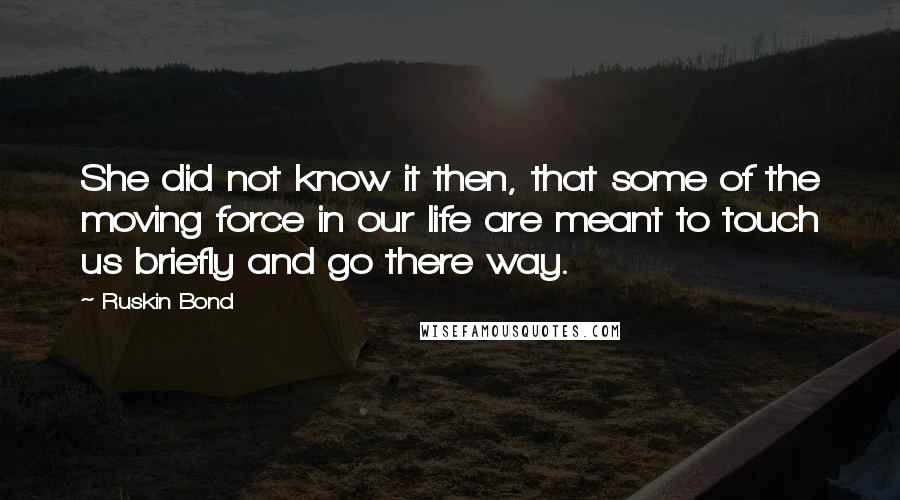 Ruskin Bond Quotes: She did not know it then, that some of the moving force in our life are meant to touch us briefly and go there way.