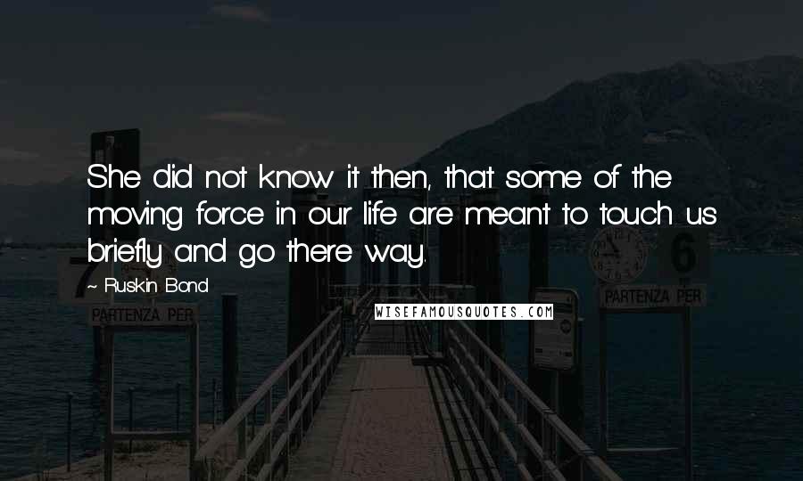 Ruskin Bond Quotes: She did not know it then, that some of the moving force in our life are meant to touch us briefly and go there way.