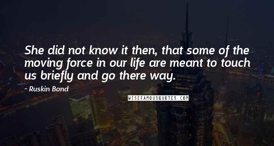 Ruskin Bond Quotes: She did not know it then, that some of the moving force in our life are meant to touch us briefly and go there way.