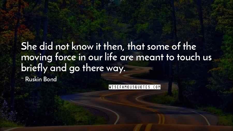 Ruskin Bond Quotes: She did not know it then, that some of the moving force in our life are meant to touch us briefly and go there way.