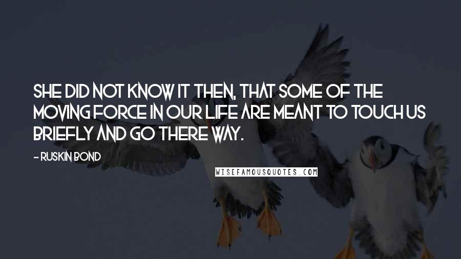 Ruskin Bond Quotes: She did not know it then, that some of the moving force in our life are meant to touch us briefly and go there way.