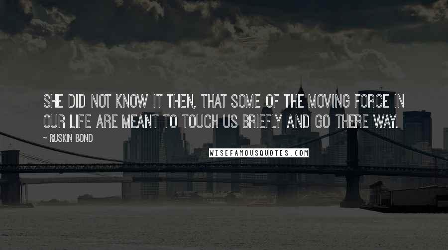 Ruskin Bond Quotes: She did not know it then, that some of the moving force in our life are meant to touch us briefly and go there way.