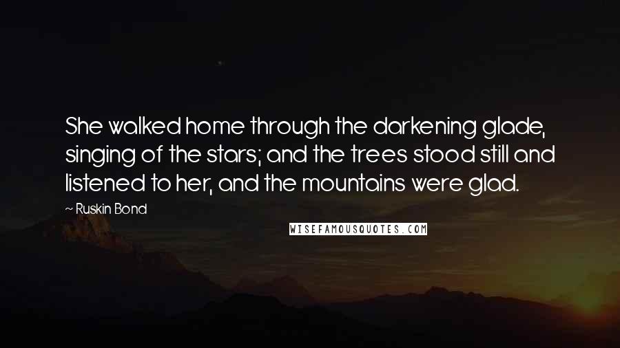Ruskin Bond Quotes: She walked home through the darkening glade, singing of the stars; and the trees stood still and listened to her, and the mountains were glad.
