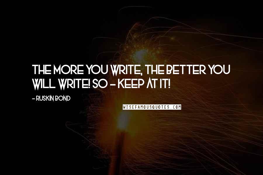 Ruskin Bond Quotes: The more you write, the better you will write! So - keep at it!