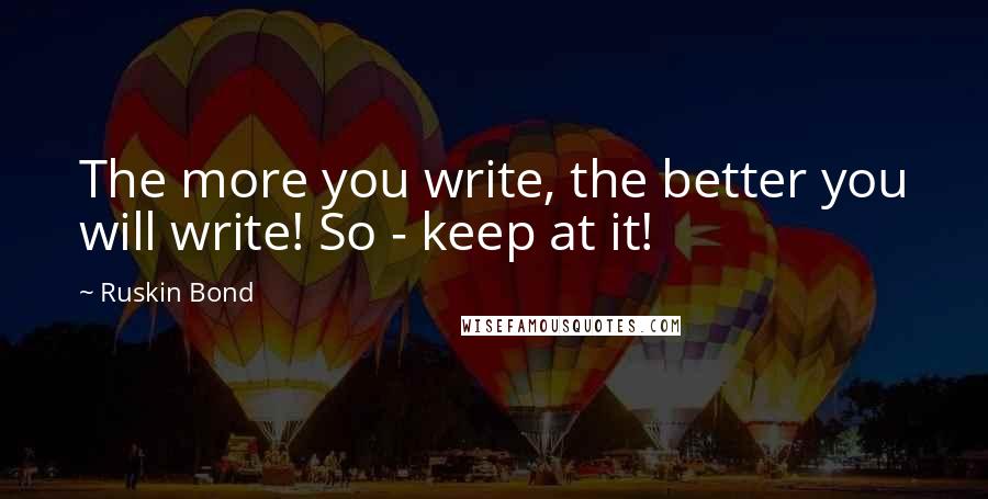 Ruskin Bond Quotes: The more you write, the better you will write! So - keep at it!