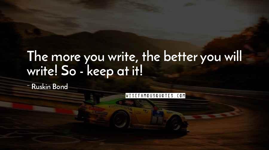 Ruskin Bond Quotes: The more you write, the better you will write! So - keep at it!