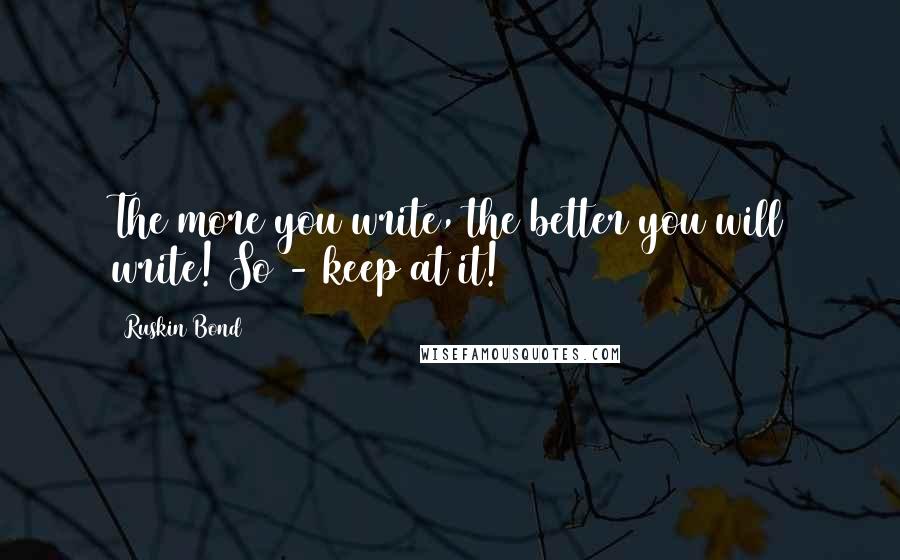 Ruskin Bond Quotes: The more you write, the better you will write! So - keep at it!