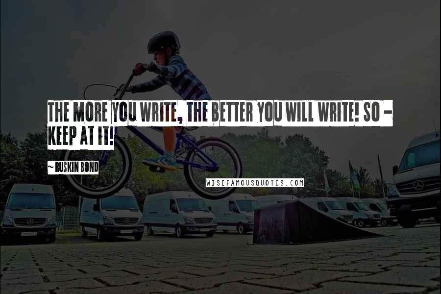 Ruskin Bond Quotes: The more you write, the better you will write! So - keep at it!