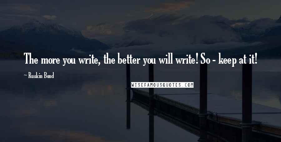 Ruskin Bond Quotes: The more you write, the better you will write! So - keep at it!