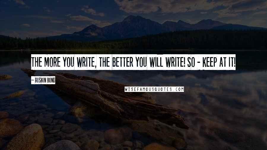 Ruskin Bond Quotes: The more you write, the better you will write! So - keep at it!