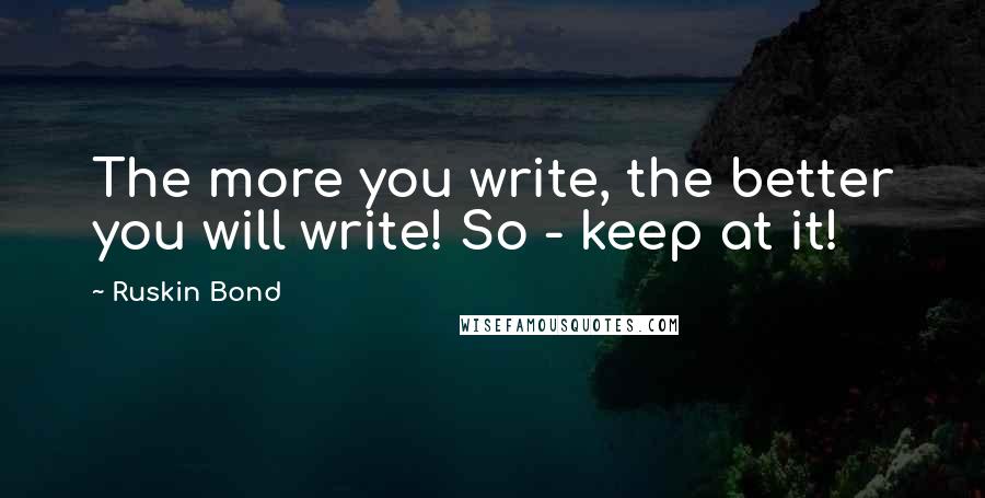 Ruskin Bond Quotes: The more you write, the better you will write! So - keep at it!