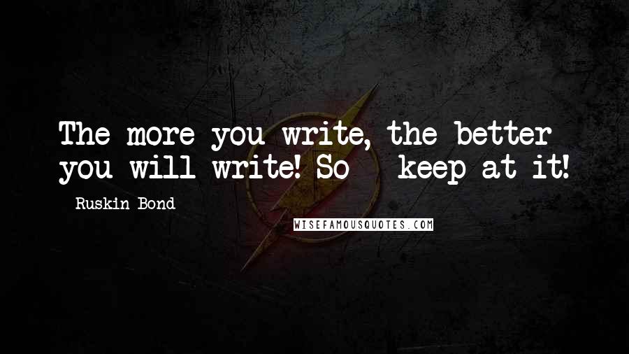 Ruskin Bond Quotes: The more you write, the better you will write! So - keep at it!