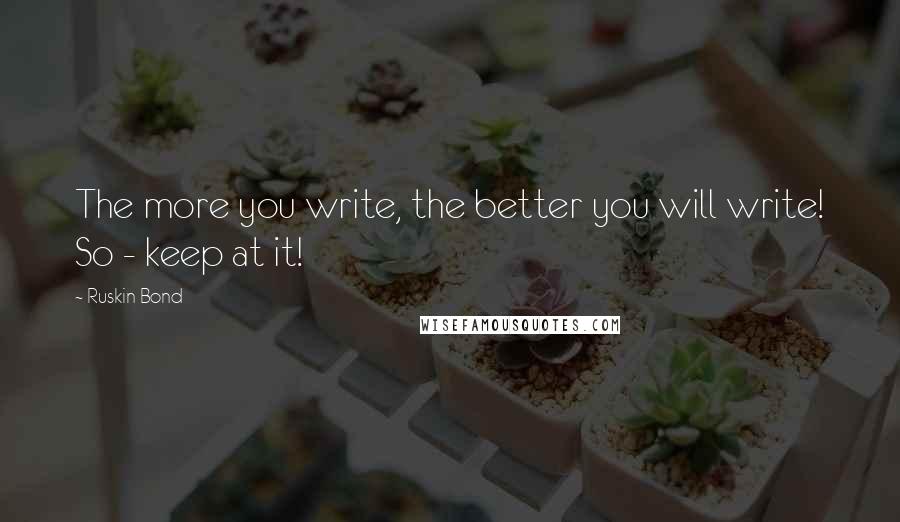Ruskin Bond Quotes: The more you write, the better you will write! So - keep at it!