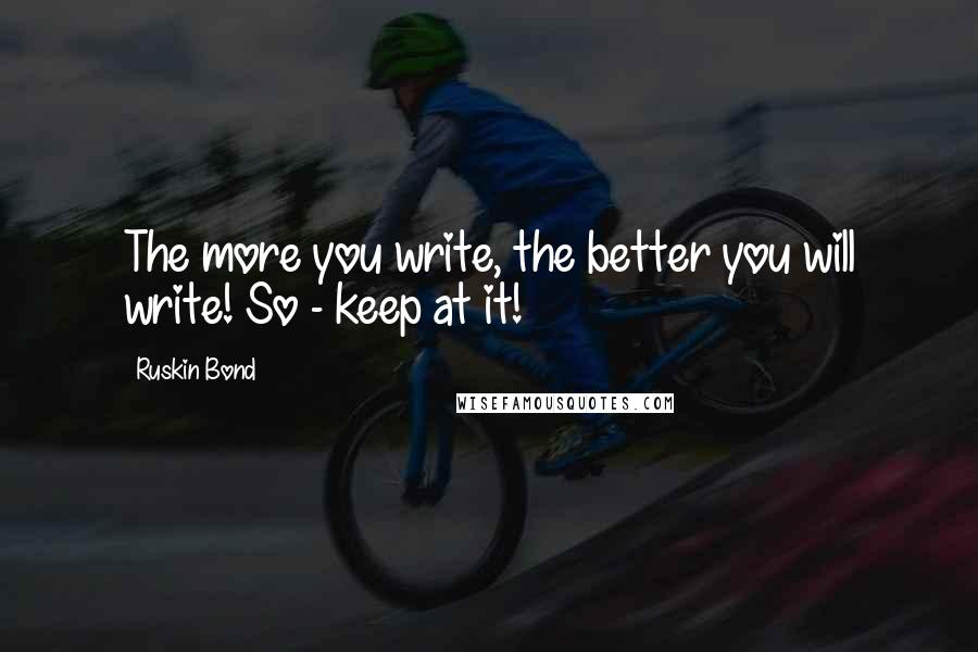 Ruskin Bond Quotes: The more you write, the better you will write! So - keep at it!