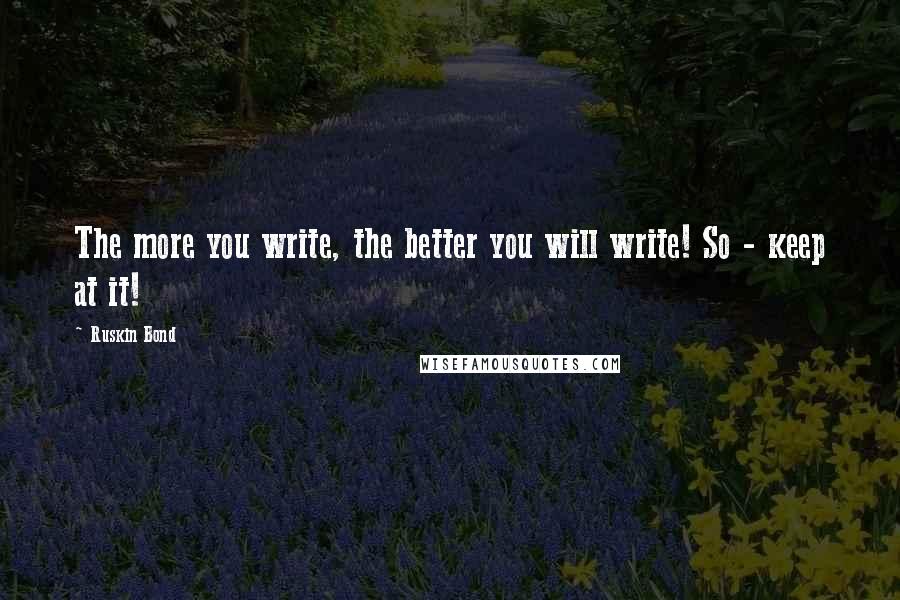 Ruskin Bond Quotes: The more you write, the better you will write! So - keep at it!