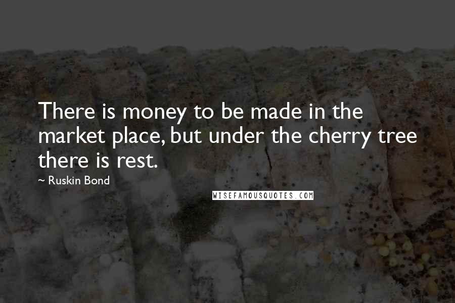 Ruskin Bond Quotes: There is money to be made in the market place, but under the cherry tree there is rest.