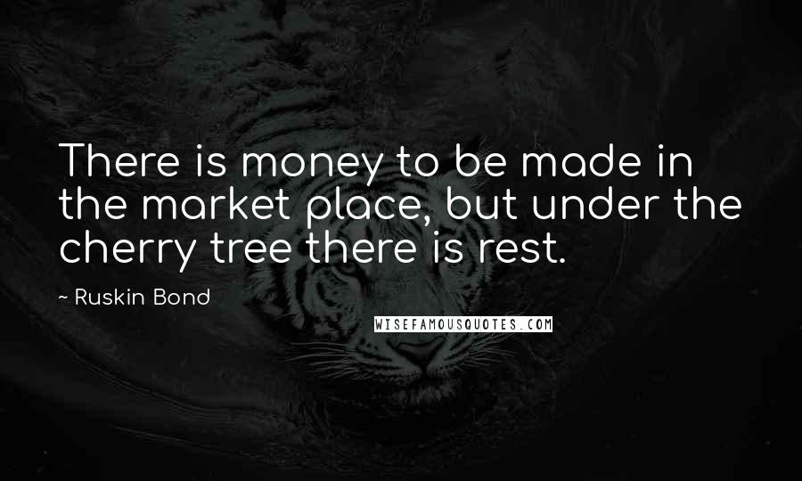 Ruskin Bond Quotes: There is money to be made in the market place, but under the cherry tree there is rest.