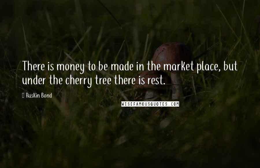 Ruskin Bond Quotes: There is money to be made in the market place, but under the cherry tree there is rest.