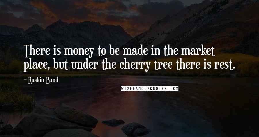 Ruskin Bond Quotes: There is money to be made in the market place, but under the cherry tree there is rest.