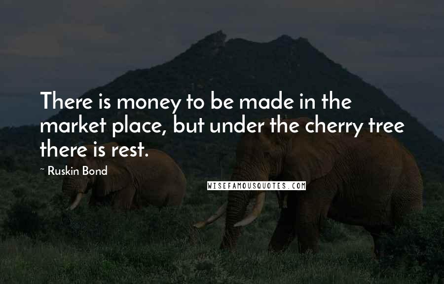 Ruskin Bond Quotes: There is money to be made in the market place, but under the cherry tree there is rest.