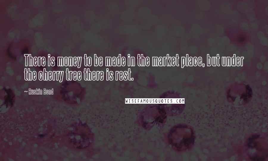 Ruskin Bond Quotes: There is money to be made in the market place, but under the cherry tree there is rest.