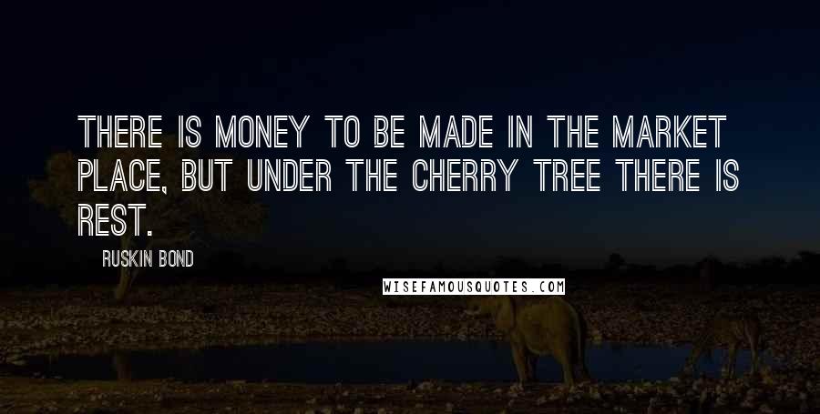 Ruskin Bond Quotes: There is money to be made in the market place, but under the cherry tree there is rest.