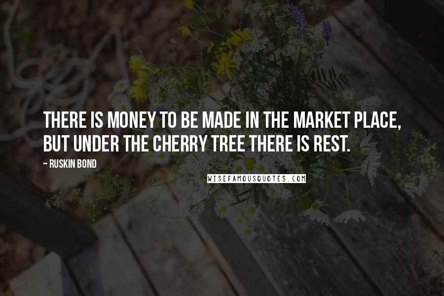 Ruskin Bond Quotes: There is money to be made in the market place, but under the cherry tree there is rest.